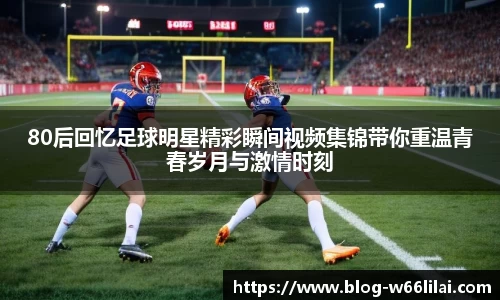 80后回忆足球明星精彩瞬间视频集锦带你重温青春岁月与激情时刻