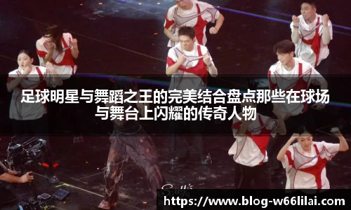 足球明星与舞蹈之王的完美结合盘点那些在球场与舞台上闪耀的传奇人物