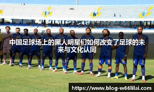 中国足球场上的黑人明星们如何改变了足球的未来与文化认同